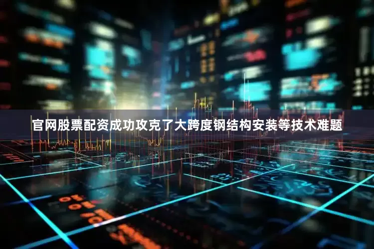 官网股票配资成功攻克了大跨度钢结构安装等技术难题