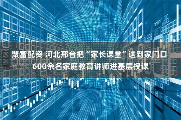 聚富配资 河北邢台把“家长课堂”送到家门口 600余名家庭教育讲师进基层授课