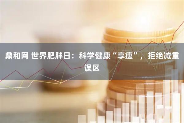 鼎和网 世界肥胖日：科学健康“享瘦”，拒绝减重误区