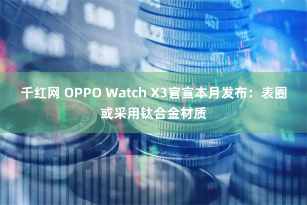 千红网 OPPO Watch X3官宣本月发布：表圈或采用钛合金材质