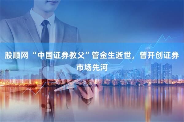 股顺网 “中国证券教父”管金生逝世，曾开创证券市场先河