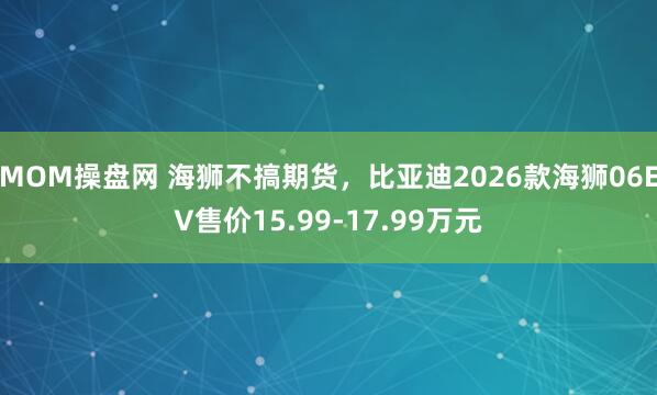 MOM操盘网 海狮不搞期货，比亚迪2026款海狮06EV售价15.99-17.99万元