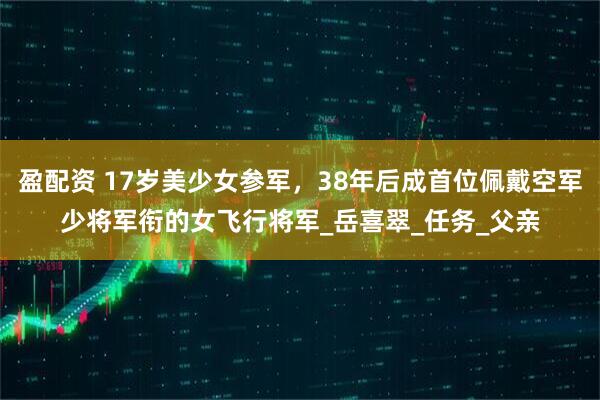盈配资 17岁美少女参军，38年后成首位佩戴空军少将军衔的女飞行将军_岳喜翠_任务_父亲