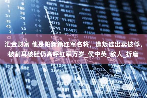 汇金财富 他是阳新籍红军名将，遭叛徒出卖被俘，被割耳破肚仍高呼红军万岁_侯中英_敌人_折磨