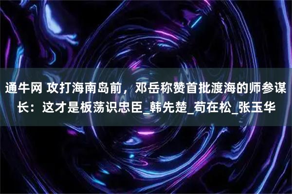 通牛网 攻打海南岛前，邓岳称赞首批渡海的师参谋长：这才是板荡识忠臣_韩先楚_苟在松_张玉华
