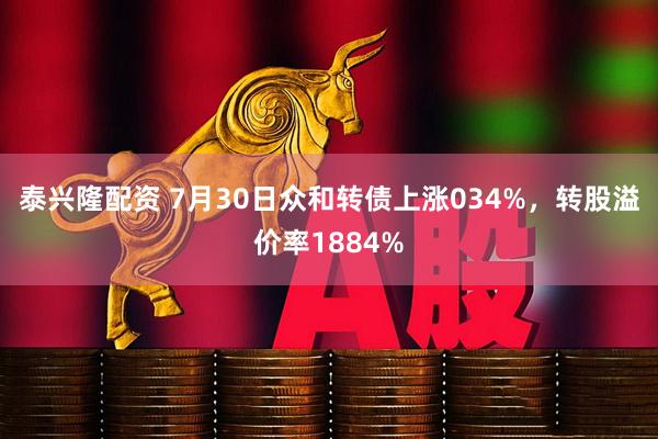 泰兴隆配资 7月30日众和转债上涨034%,转股溢价率1884%