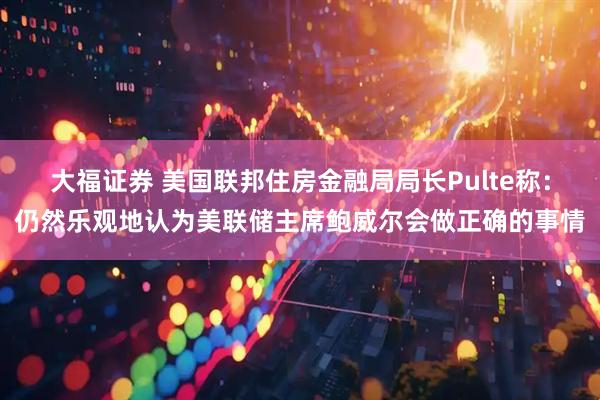 大福证券 美国联邦住房金融局局长Pulte称：仍然乐观地认为美联储主席鲍威尔会做正确的事情