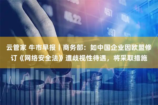 云管家 牛市早报丨商务部：如中国企业因欧盟修订《网络安全法》遭歧视性待遇，将采取措施