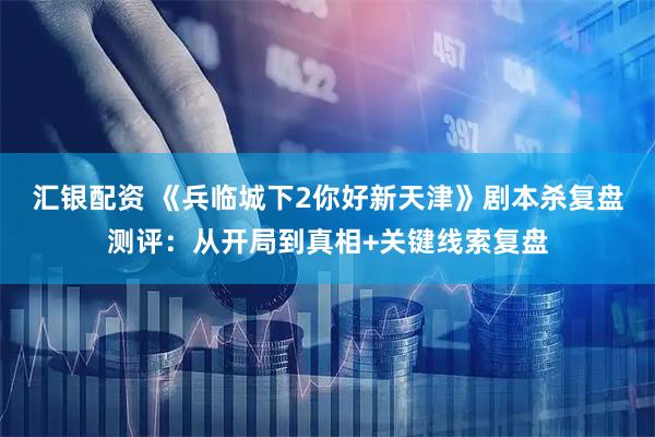 汇银配资 《兵临城下2你好新天津》剧本杀复盘测评：从开局到真相+关键线索复盘