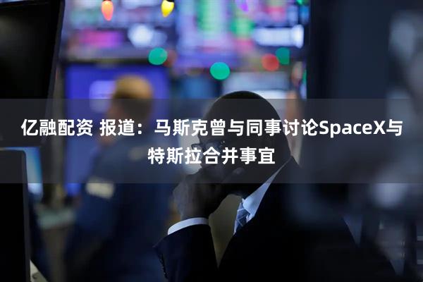 亿融配资 报道：马斯克曾与同事讨论SpaceX与特斯拉合并事宜