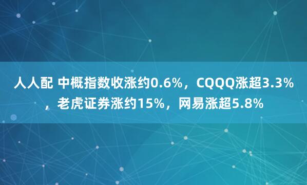 人人配 中概指数收涨约0.6%，CQQQ涨超3.3%，老虎证券涨约15%，网易涨超5.8%