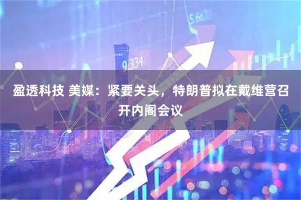盈透科技 美媒：紧要关头，特朗普拟在戴维营召开内阁会议