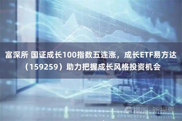 富深所 国证成长100指数五连涨，成长ETF易方达（159259）助力把握成长风格投资机会