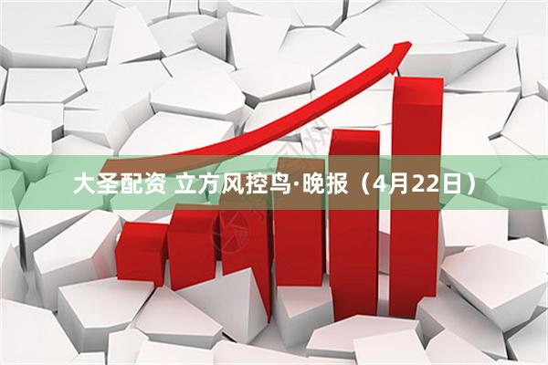 大圣配资 立方风控鸟·晚报（4月22日）