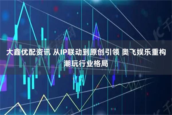 大鑫优配资讯 从IP联动到原创引领 奥飞娱乐重构潮玩行业格局