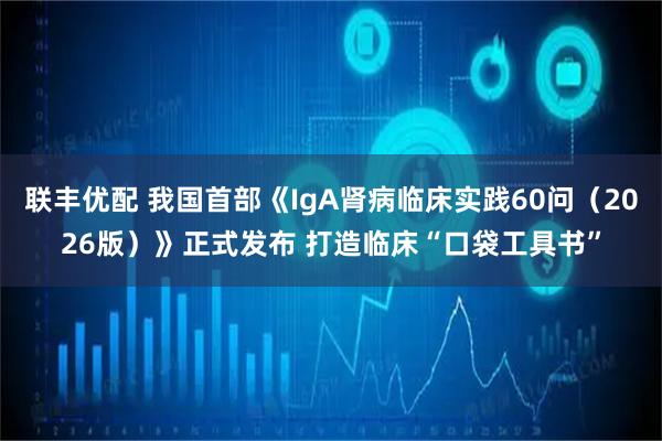 联丰优配 我国首部《IgA肾病临床实践60问（2026版）》正式发布 打造临床“口袋工具书”