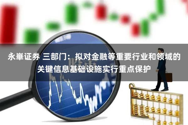 永崋证券 三部门：拟对金融等重要行业和领域的关键信息基础设施实行重点保护
