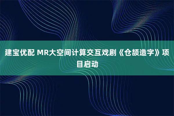 建宝优配 MR大空间计算交互戏剧《仓颉造字》项目启动
