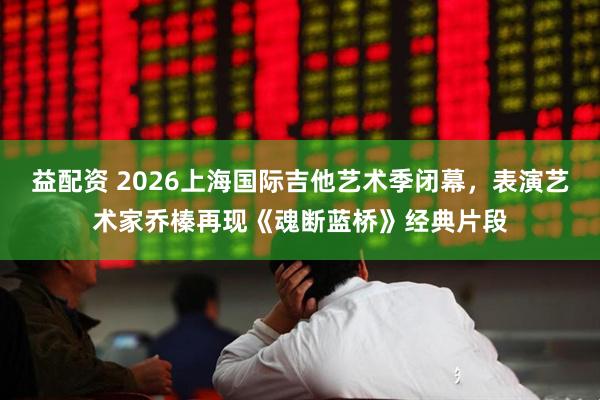 益配资 2026上海国际吉他艺术季闭幕，表演艺术家乔榛再现《魂断蓝桥》经典片段