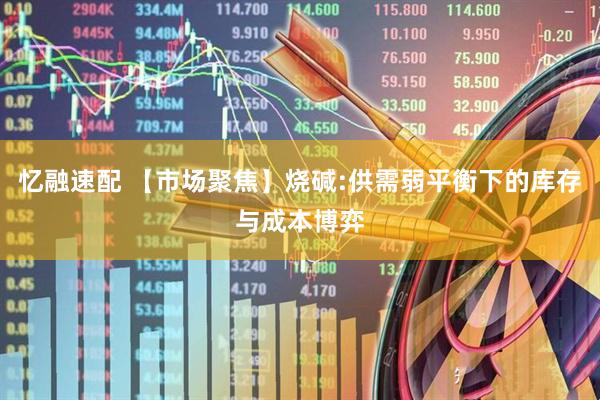 忆融速配 【市场聚焦】烧碱:供需弱平衡下的库存与成本博弈