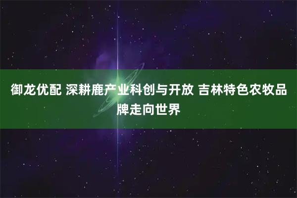 御龙优配 深耕鹿产业科创与开放 吉林特色农牧品牌走向世界