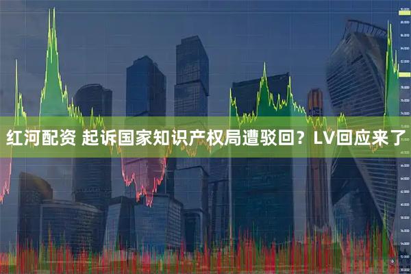 红河配资 起诉国家知识产权局遭驳回？LV回应来了